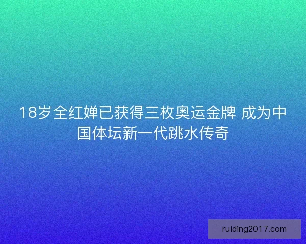 18岁全红婵已获得三枚奥运金牌 成为中国体坛新一代跳水传奇
