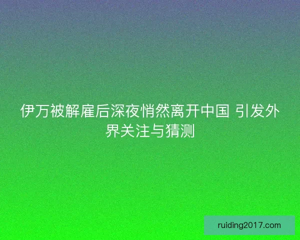 伊万被解雇后深夜悄然离开中国 引发外界关注与猜测