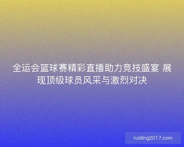 全运会篮球赛精彩直播助力竞技盛宴 展现顶级球员风采与激烈对决