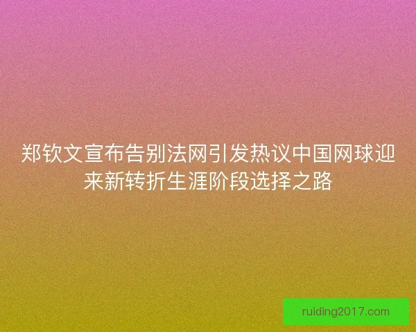 郑钦文宣布告别法网引发热议中国网球迎来新转折生涯阶段选择之路