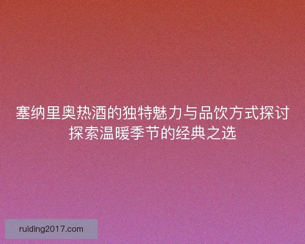 塞纳里奥热酒的独特魅力与品饮方式探讨探索温暖季节的经典之选