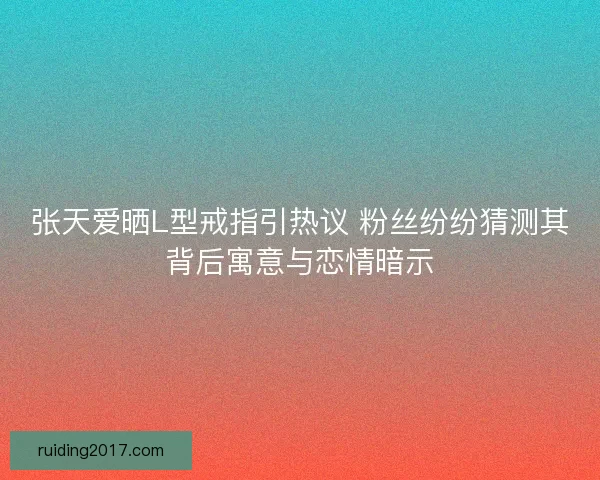 张天爱晒L型戒指引热议 粉丝纷纷猜测其背后寓意与恋情暗示