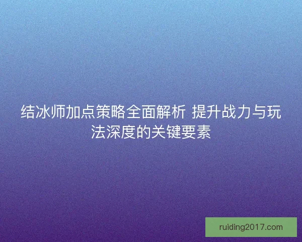 结冰师加点策略全面解析 提升战力与玩法深度的关键要素