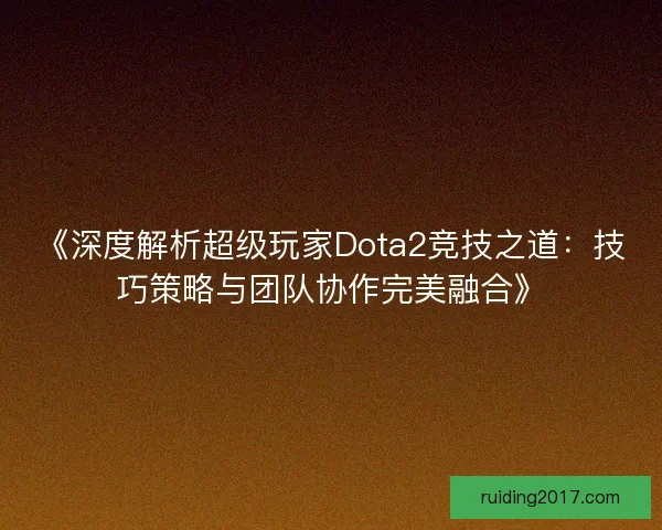《深度解析超级玩家Dota2竞技之道：技巧策略与团队协作完美融合》