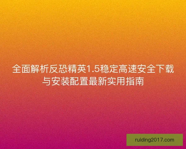 全面解析反恐精英1.5稳定高速安全下载与安装配置最新实用指南