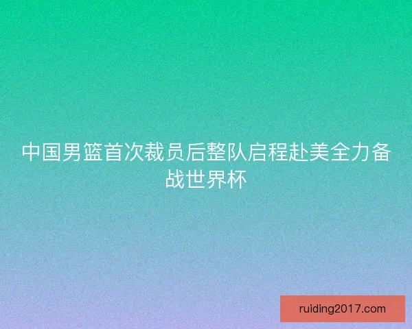 中国男篮首次裁员后整队启程赴美全力备战世界杯