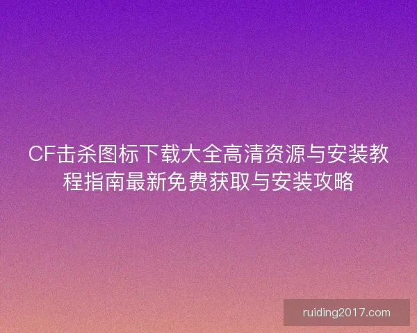 CF击杀图标下载大全高清资源与安装教程指南最新免费获取与安装攻略