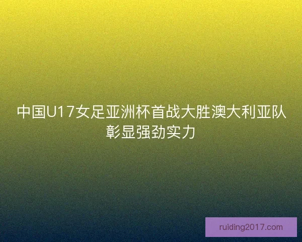 中国U17女足亚洲杯首战大胜澳大利亚队彰显强劲实力