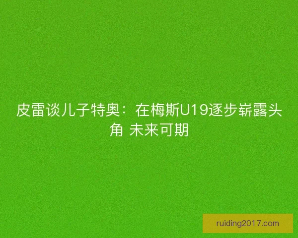 皮雷谈儿子特奥：在梅斯U19逐步崭露头角 未来可期