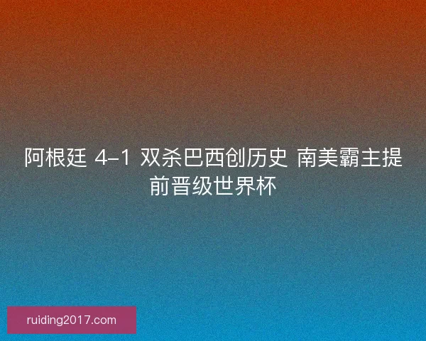 阿根廷 4-1 双杀巴西创历史 南美霸主提前晋级世界杯