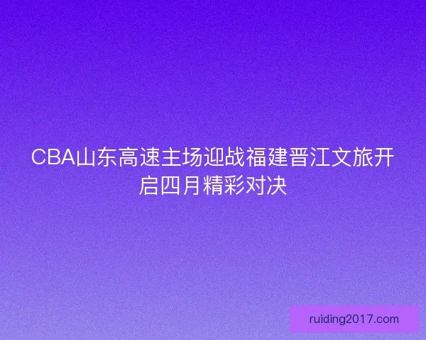 CBA山东高速主场迎战福建晋江文旅开启四月精彩对决