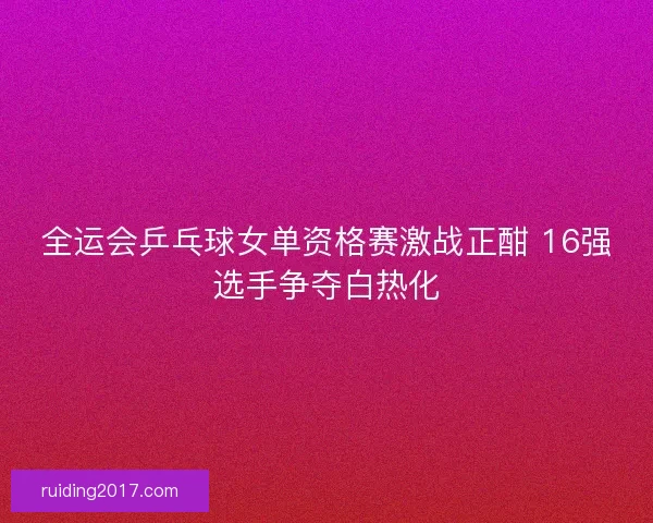 全运会乒乓球女单资格赛激战正酣 16强选手争夺白热化