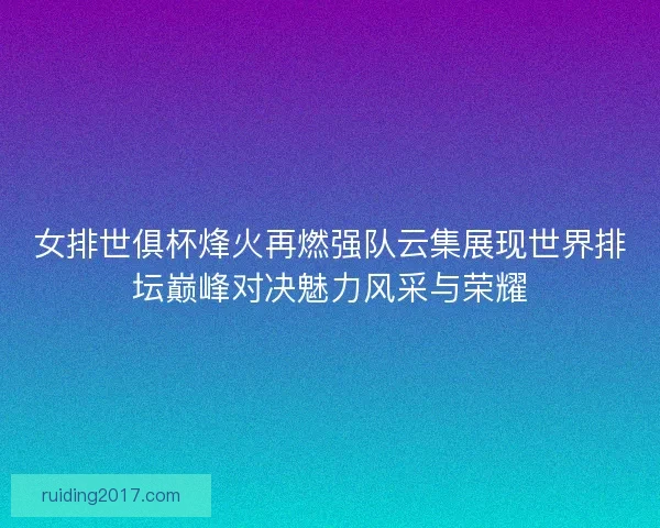 女排世俱杯烽火再燃强队云集展现世界排坛巅峰对决魅力风采与荣耀