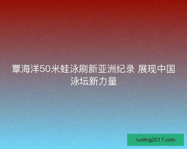 覃海洋50米蛙泳刷新亚洲纪录 展现中国泳坛新力量