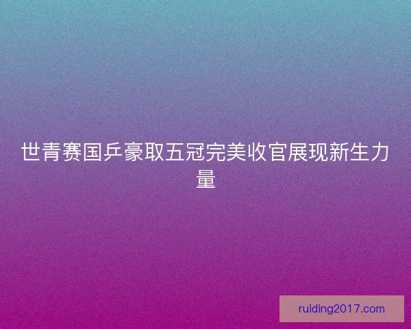 世青赛国乒豪取五冠完美收官展现新生力量