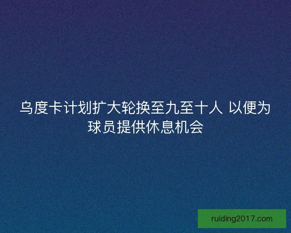 乌度卡计划扩大轮换至九至十人 以便为球员提供休息机会 乌度卡计划扩大轮换至九至十人 以便为球员提供休息机会