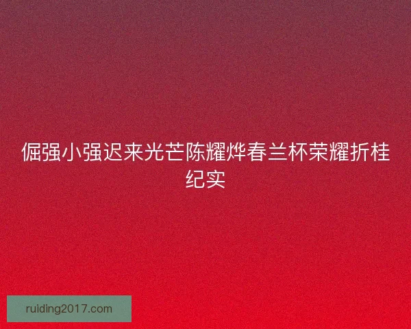 倔强小强迟来光芒陈耀烨春兰杯荣耀折桂纪实 倔强小强迟来光芒陈耀烨春兰杯荣耀折桂纪实