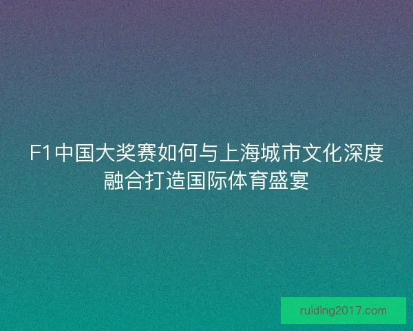 F1中国大奖赛如何与上海城市文化深度融合打造国际体育盛宴