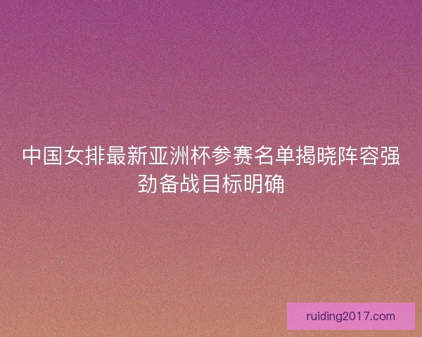中国女排最新亚洲杯参赛名单揭晓阵容强劲备战目标明确