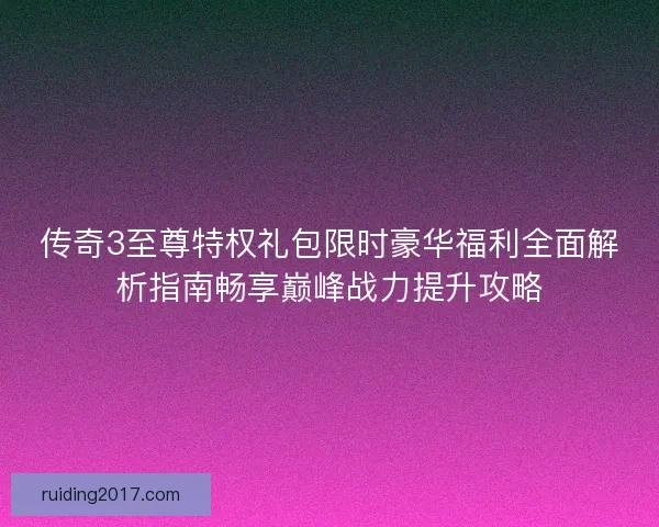 传奇3至尊特权礼包限时豪华福利全面解析指南畅享巅峰战力提升攻略