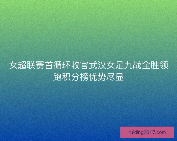 女超联赛首循环收官武汉女足九战全胜领跑积分榜优势尽显 女超联赛首循环收官武汉女足九战全胜领跑积分榜优势尽显