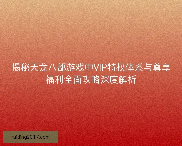 揭秘天龙八部游戏中VIP特权体系与尊享福利全面攻略深度解析 揭秘天龙八部游戏中VIP特权体系与尊享福利全面攻略深度解析