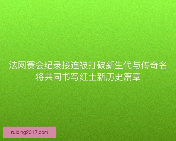 法网赛会纪录接连被打破新生代与传奇名将共同书写红土新历史篇章